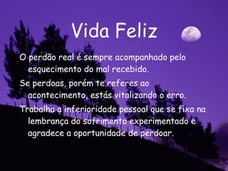 Vida Feliz O perdão real é sempre acompanhado pelo esquecimento do mal recebido. Se perdoas, porém te referes ao acontecimento, estás vitalizando o erro. Trabalha a inferioridade pessoal que se fixa na lembrança do sofrimento experimentado e agradece a oportunidade de perdoar.  