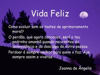Vida Feliz Como evoluir sem os testes de aprimoramento moral? O perdão, que agora concedes, será o teu padrinho amanhã quando necessites da benevolência e da desculpa de outra pessoa. Perdoar é sempre melhor para quem o faz. Age sempre assim e viverás.  Joanna de Ângelis 