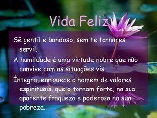 Vida Feliz Sê gentil e bondoso, sem te tornares servil. A humildade é uma virtude nobre que não convive com as situações vis. Íntegra, enriquece o homem de valores espirituais, que o tornam forte, na sua aparente fraqueza e poderoso na sua pobreza.  