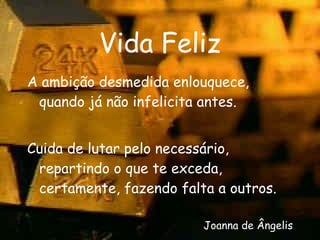 Vida Feliz A ambição desmedida enlouquece, quando já não infelicita antes. Cuida de lutar pelo necessário, repartindo o que te exceda, certamente, fazendo falta a outros. Joanna de Ângelis 