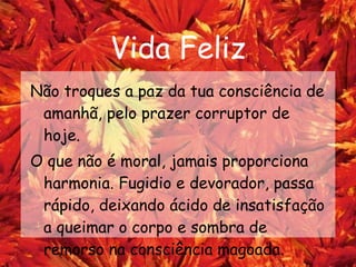 Vida Feliz Não troques a paz da tua consciência de amanhã, pelo prazer corruptor de hoje. O que não é moral, jamais proporciona harmonia. Fugidio e devorador, passa rápido, deixando ácido de insatisfação a queimar o corpo e sombra de remorso na consciência magoada.   
