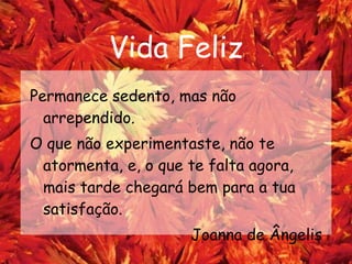 Vida Feliz Permanece sedento, mas não arrependido. O que não experimentaste, não te atormenta, e, o que te falta agora, mais tarde chegará bem para a tua satisfação.  Joanna de Ângelis 