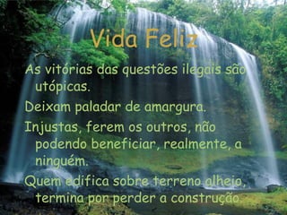 Vida Feliz As vitórias das questões ilegais são utópicas. Deixam paladar de amargura. Injustas, ferem os outros, não podendo beneficiar, realmente, a ninguém. Quem edifica sobre terreno alheio, termina por perder a construção.   ... 