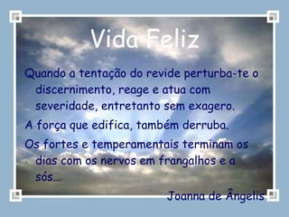 Vida Feliz Quando a tentação do revide perturba-te o discernimento, reage e atua com severidade, entretanto sem exagero. A força que edifica, também derruba. Os fortes e temperamentais terminam os dias com os nervos em frangalhos e a sós...  Joanna de Ângelis 