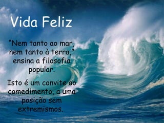 Vida Feliz “ Nem tanto ao mar, nem tanto à terra,” ensina a filosofia popular. Isto é um convite ao comedimento, a uma posição sem extremismos.   
