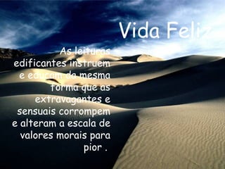 Vida Feliz As leituras edificantes instruem e educam da mesma forma que as extravagantes e sensuais corrompem e alteram a escala de valores morais para pior .   