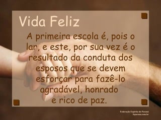 Vida Feliz Federação Espírita do Paraná feparana.com.br A primeira escola é, pois o lar, e este, por sua vez é o resultado da conduta dos esposos que se devem esforçar para fazê-lo agradável, honrado  e rico de paz.  