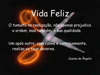 Vida Feliz O tumulto na realização, não apenas prejudica a ordem, mas também, a sua qualidade. Um após outro, com calma e continuamente, realiza os teus deveres. Joanna de Ângelis 