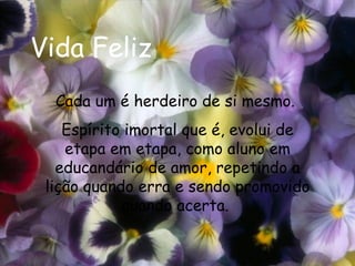 Vida Feliz Cada um é herdeiro de si mesmo.  Espírito imortal que é, evolui de etapa em etapa, como aluno em educandário de amor, repetindo a lição quando erra e sendo promovido quando acerta.  