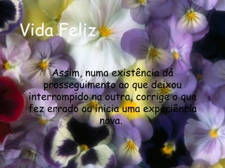 Vida Feliz Assim, numa existência dá prosseguimento ao que deixou interrompido na outra, corrige o que fez errado ou inicia uma experiência nova.  