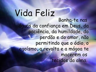 Vida Feliz Banha-te nas  águas da confiança em Deus, da paciência, da humildade, do perdão e do amor, não permitindo que o ódio, o egoísmo, a revolta e a mágoa te macerem os  tecidos da alma.  