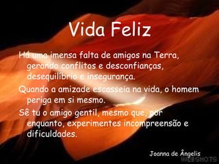 Vida Feliz Há uma imensa falta de amigos na Terra, gerando conflitos e desconfianças, desequilíbrio e insegurança. Quando a amizade escasseia na vida, o homem periga em si mesmo. Sê tu o amigo gentil, mesmo que, por enquanto, experimentes incompreensão e dificuldades. Joanna de Ângelis 