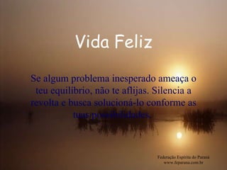 Vida Feliz Federação Espírita do Paraná www.feparana.com.br Se algum problema inesperado ameaça o teu equilíbrio, não te aflijas. Silencia a revolta e busca solucioná-lo conforme as tuas possibilidades.  