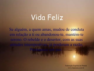 Vida Feliz Federação Espírita do Paraná www.feparana.com.br Se alguém, a quem amas, mudou de conduta em relação a ti ou abandonou-te, mantém-te sereno. O rebelde e o desertor, com as suas atitudes intempestivas, já perderam a razão. Permanece em paz.  