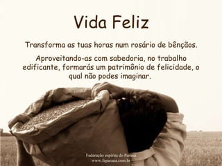 Vida Feliz Federação espírita do Paraná www.feparana.com.br Transforma as tuas horas num rosário de bênçãos. Aproveitando-as com sabedoria, no trabalho edificante, formarás um patrimônio de felicidade, o qual não podes imaginar.   