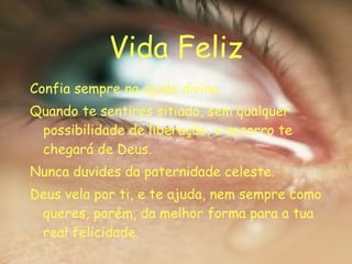 Vida Feliz Confia sempre na ajuda divina. Quando te sentires sitiado, sem qualquer possibilidade de liberação, o socorro te chegará de Deus. Nunca duvides da paternidade celeste. Deus vela por ti, e te ajuda, nem sempre como queres, porém, da melhor forma para a tua real felicidade. 