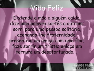 Vida Feliz Distende a mão a alguém caído; dize uma palavra cortês a outrem; sorri para uma pessoa solitária, acenando-lhe fraternidade; presenteia um amigo com uma flor; faze sorrir um triste; enlaça em ternura um desafortunado...   