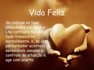 Vida Feliz Se colocas as tuas ansiedades em Deus e Lhe confias a tua vida, tudo transcorre normalmente, e, se algo perturbador acontece, a serenidade assume o controle da situação e age com acerto. 