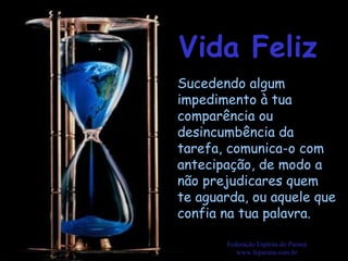 Vida Feliz Federação Espírita do Paraná www.feparana.com.br Sucedendo algum impedimento à tua comparência ou desincumbência da tarefa, comunica-o com antecipação, de modo a não prejudicares quem te aguarda, ou aquele que confia na tua palavra.  