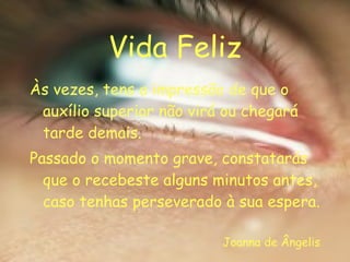 Vida Feliz Às vezes, tens a impressão de que o auxílio superior não virá ou chegará tarde demais. Passado o momento grave, constatarás que o recebeste alguns minutos antes, caso tenhas perseverado à sua espera. Joanna de Ângelis 