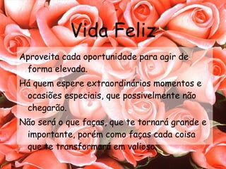 Vida Feliz Aproveita cada oportunidade para agir de forma elevada. Há quem espere extraordinários momentos e ocasiões especiais, que possivelmente não chegarão. Não será o que faças, que te tornará grande e importante, porém como faças cada coisa que te transformará em valioso. 