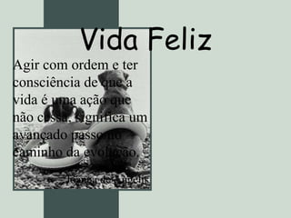 Vida Feliz Agir com ordem e ter consciência de que a vida é uma ação que não cessa, significa um avançado passo no caminho da evolução. Joanna de Ângelis   