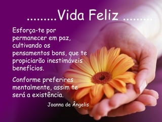 .........Vida Feliz ......... Esforça-te por permanecer em paz, cultivando os pensamentos bons, que te propiciarão inestimáveis benefícios. Conforme preferires mentalmente, assim te será a existência.  Joanna de Ângelis 