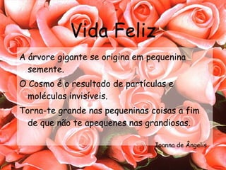 Vida Feliz A árvore gigante se origina em pequenina semente. O Cosmo é o resultado de partículas e moléculas invisíveis. Torna-te grande nas pequeninas coisas a fim de que não te apequenes nas grandiosas. Joanna de Ângelis 