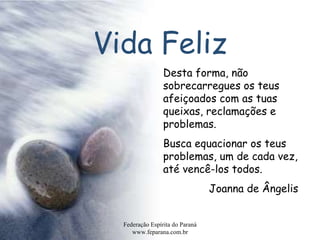 Vida Feliz Federação Espírita do Paraná www.feparana.com.br Desta forma, não sobrecarregues os teus afeiçoados com as tuas queixas, reclamações e problemas. Busca equacionar os teus problemas, um de cada vez, até vencê-los todos.  Joanna de Ângelis 