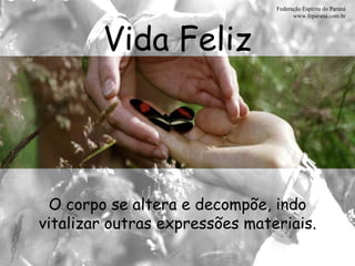 Vida Feliz Federação Espírita do Paraná www.feparana.com.br O corpo se altera e decompõe, indo vitalizar outras expressões materiais. 
