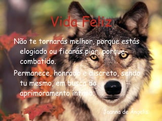Vida Feliz Não te tornarás melhor, porque estás elogiado ou ficarás pior, porque combatido. Permanece, honrado e discreto, sendo tu mesmo, em busca do aprimoramento íntimo. Joanna de Ângelis 