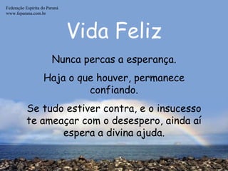 Vida Feliz Federação Espírita do Paraná www.feparana.com.br Nunca percas a esperança. Haja o que houver, permanece confiando. Se tudo estiver contra, e o insucesso te ameaçar com o desespero, ainda aí espera a divina ajuda. 