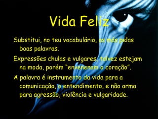 Vida Feliz Substitui, no teu vocabulário, as más pelas boas palavras. Expressões chulas e vulgares, talvez estejam na moda, porém “envenenam o coração”. A palavra é instrumento da vida para a comunicação, o entendimento, e não arma para agressão, violência e vulgaridade. 