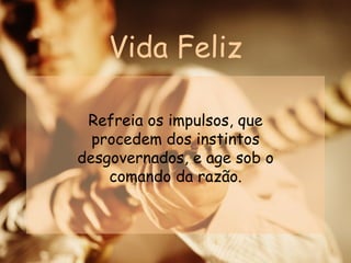 Vida Feliz Refreia os impulsos, que procedem dos instintos desgovernados, e age sob o comando da razão. 