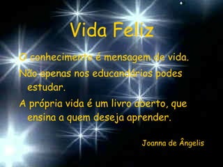 Vida Feliz O conhecimento é mensagem de vida. Não apenas nos educandários podes estudar. A própria vida é um livro aberto, que ensina a quem deseja aprender. Joanna de Ângelis 