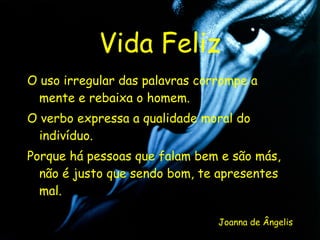 Vida Feliz O uso irregular das palavras corrompe a mente e rebaixa o homem. O verbo expressa a qualidade moral do indivíduo. Porque há pessoas que falam bem e são más, não é justo que sendo bom, te apresentes mal. Joanna de Ângelis 