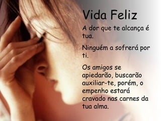 Vida Feliz A dor que te alcança é tua. Ninguém a sofrerá por ti. Os amigos se apiedarão, buscarão auxiliar-te, porém, o empenho estará cravado nas carnes da tua alma.   
