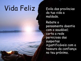 Vida Feliz Exila das províncias da tua vida a maldade. Rebate o pensamento doentio com o saudável; corta a rede perniciosa das suspeitas injustificáveis com a tesoura da confiança no teu próximo.   