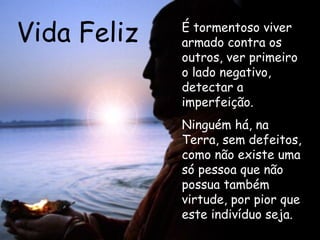 Vida Feliz É tormentoso viver armado contra os outros, ver primeiro o lado negativo, detectar a imperfeição. Ninguém há, na Terra, sem defeitos, como não existe uma só pessoa que não possua também virtude, por pior que este indivíduo seja.  