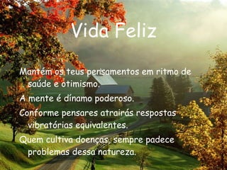 Vida Feliz Mantém os teus pensamentos em ritmo de saúde e otimismo. A mente é dínamo poderoso. Conforme pensares atrairás respostas vibratórias equivalentes. Quem cultiva doenças, sempre padece problemas dessa natureza. 