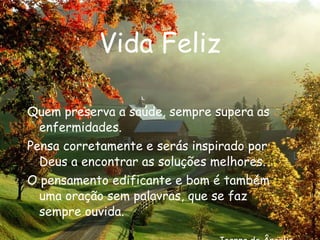 Vida Feliz Quem preserva a saúde, sempre supera as enfermidades. Pensa corretamente e serás inspirado por Deus a encontrar as soluções melhores. O pensamento edificante e bom é também uma oração sem palavras, que se faz sempre ouvida. Joanna de Ângelis 
