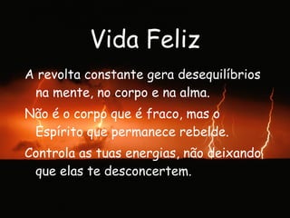 Vida Feliz A revolta constante gera desequilíbrios na mente, no corpo e na alma. Não é o corpo que é fraco, mas o Espírito que permanece rebelde. Controla as tuas energias, não deixando que elas te desconcertem. 