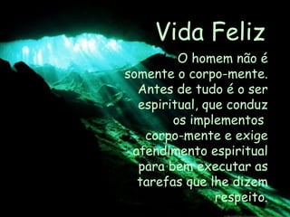 Vida Feliz O homem não é somente o corpo-mente. Antes de tudo é o ser espiritual, que conduz os implementos  corpo-mente e exige atendimento espiritual para bem executar as tarefas que lhe dizem respeito. 