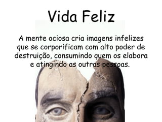 Vida Feliz A mente ociosa cria imagens infelizes que se corporificam com alto poder de destruição, consumindo quem os elabora e atingindo as outras pessoas.  