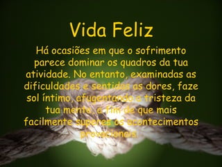 Vida Feliz Há ocasiões em que o sofrimento parece dominar os quadros da tua atividade. No entanto, examinadas as dificuldades e sentidas as dores, faze sol íntimo, afugentando a tristeza da tua mente, a fim de que mais facilmente superes os acontecimentos provacionais.  