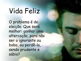 Vida Feliz O problema é de eleição. Que será melhor: ganhar uma altercação, para não ser o ignorante ou bobo, ou perdê-la, sendo prudente e sábio?  