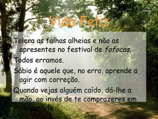Vida Feliz Tolera as falhas alheias e não as apresentes no festival de  fofocas . Todos erramos. Sábio é aquele que, no erro, aprende a agir com correção. Quando vejas alguém caído, dá-lhe a mão, ao invés de te comprazeres em censurá-lo. 