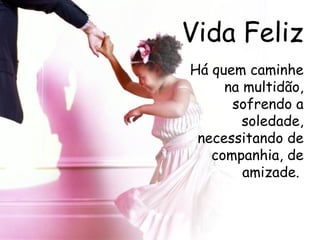 Vida Feliz Há quem caminhe na multidão, sofrendo a soledade, necessitando de companhia, de amizade.  