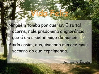 Vida Feliz Ninguém tomba por querer. E se tal ocorre, nele predomina a ignorância, que é um cruel inimigo do homem. Ainda assim, o equivocado merece mais socorro do que reprimenda. Joanna de Ângelis 