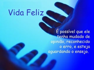 Vida Feliz É possível que ele tenha mudado de opinião, reconhecido o erro, e esteja aguardando o ensejo.   